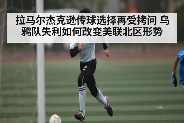 拉马尔杰克逊传球选择再受拷问 乌鸦队失利如何改变美联北区形势